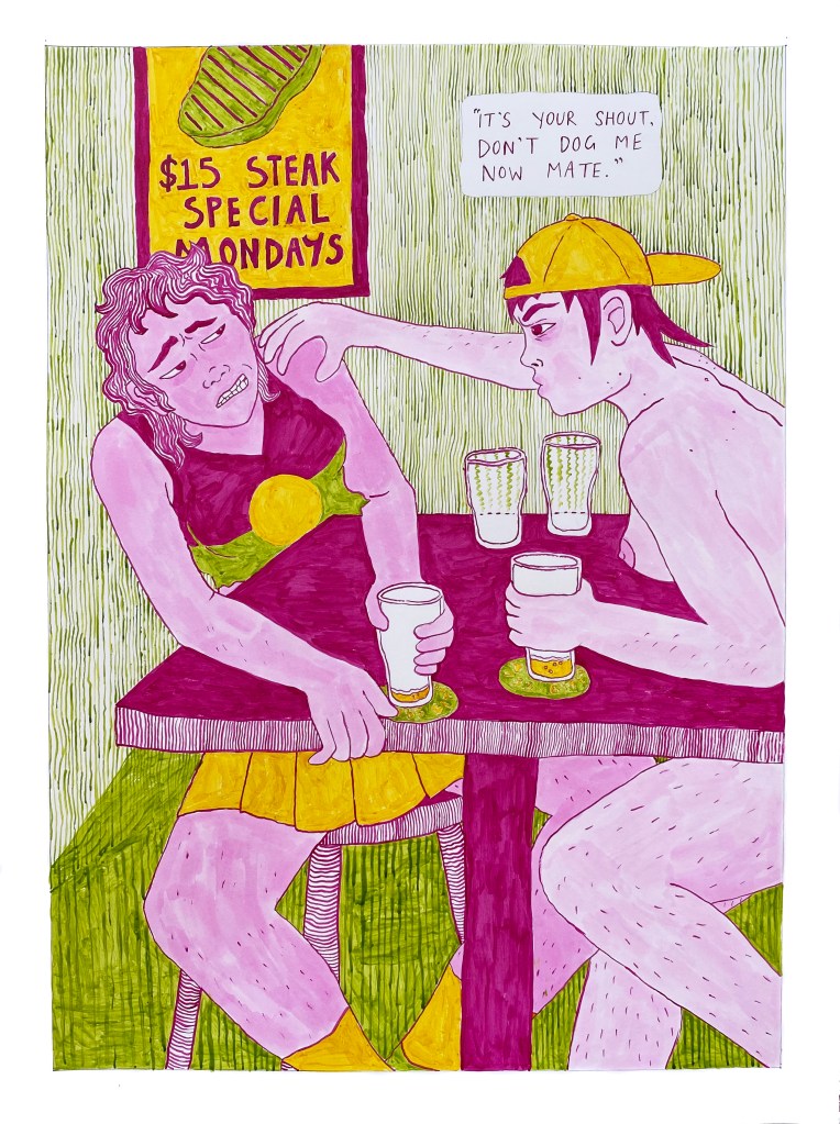 Two girls, Nora and Stella, sit at a table together by the wall of the pub, drinking beers. Stella is grabbing Nora by the shoulder and saying with a frown, "It's your shout, don't dog me now mate." Stella is topless and wears a backwards cap, with blemishes on her back and chin, and visible leg hair. Nora is wearing a tennis skirt and a singlet top with the Aboriginal flag on it, and has an expression of discomfort.